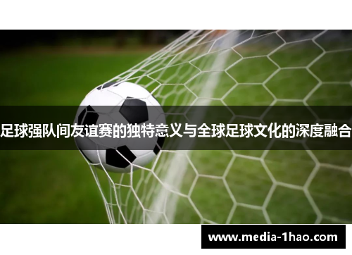 足球强队间友谊赛的独特意义与全球足球文化的深度融合