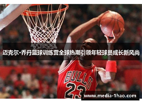 迈克尔·乔丹篮球训练营全球热潮引领年轻球员成长新风尚