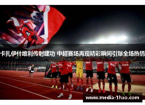 卡扎伊什维利传射建功 中超赛场再现精彩瞬间引爆全场热情